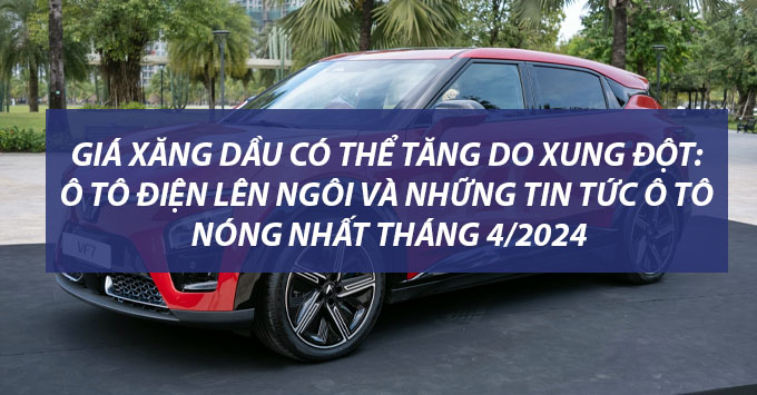 Giá xăng dầu có thể tăng do xung đột: Ô tô điện lên ngôi và những tin tức ô tô nóng nhất tháng 4/2024